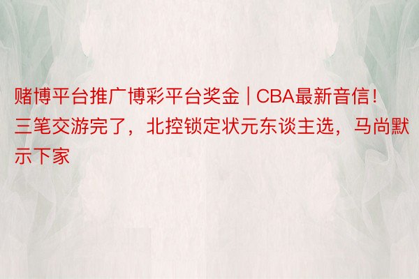 赌博平台推广博彩平台奖金 | CBA最新音信！三笔交游完了，北控锁定状元东谈主选，马尚默示下家