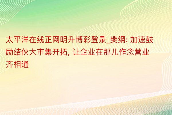 太平洋在线正网明升博彩登录_樊纲: 加速鼓励结伙大市集开拓, 让企业在那儿作念营业齐相通