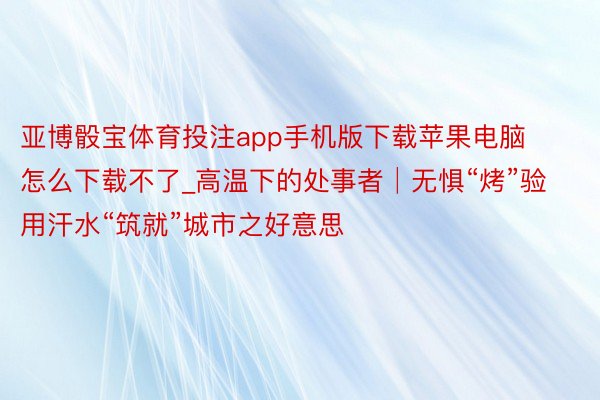 亚博骰宝体育投注app手机版下载苹果电脑怎么下载不了_高温下的处事者│无惧“烤”验 用汗水“筑就”城市之好意思