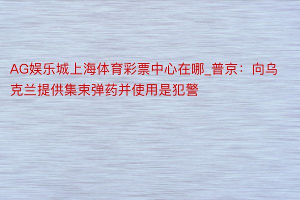 AG娱乐城上海体育彩票中心在哪_普京：向乌克兰提供集束弹药并使用是犯警