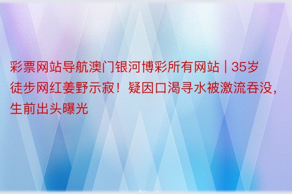 彩票网站导航澳门银河博彩所有网站 | 35岁徒步网红姜野示寂！疑因口渴寻水被激流吞没，生前出头曝光