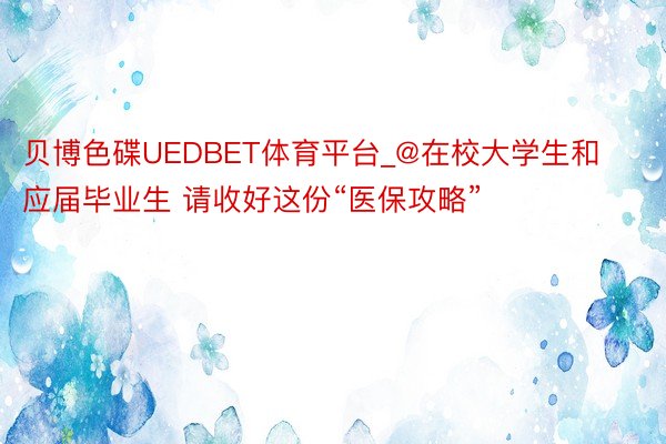 贝博色碟UEDBET体育平台_@在校大学生和应届毕业生 请收好这份“医保攻略”