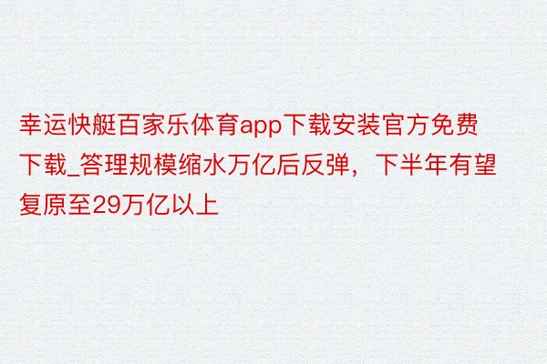 幸运快艇百家乐体育app下载安装官方免费下载_答理规模缩水万亿后反弹，下半年有望复原至29万亿以上