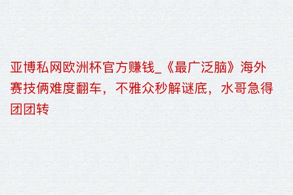 亚博私网欧洲杯官方赚钱_《最广泛脑》海外赛技俩难度翻车，不雅众秒解谜底，水哥急得团团转