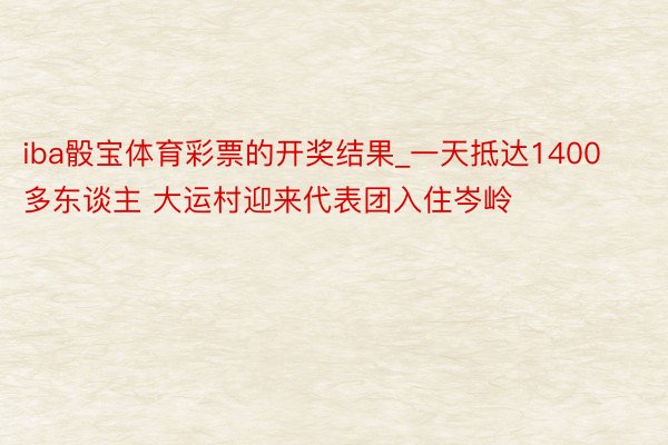 iba骰宝体育彩票的开奖结果_一天抵达1400多东谈主 大运村迎来代表团入住岑岭