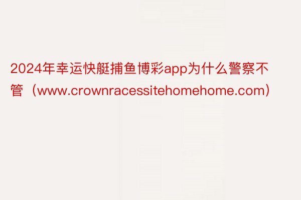 2024年幸运快艇捕鱼博彩app为什么警察不管（www.crownracessitehomehome.com）