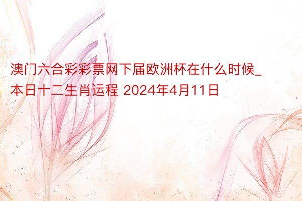 澳门六合彩彩票网下届欧洲杯在什么时候_本日十二生肖运程 2024年4月11日