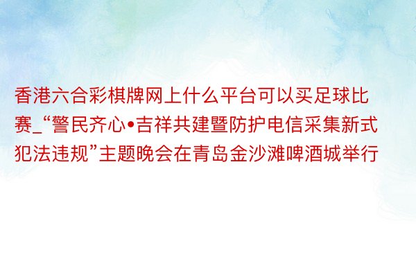 香港六合彩棋牌网上什么平台可以买足球比赛_“警民齐心•吉祥共建暨防护电信采集新式犯法违规”主题晚会在青岛金沙滩啤酒城举行