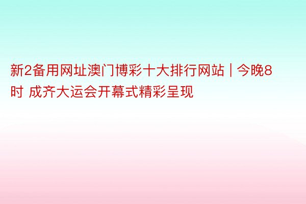 新2备用网址澳门博彩十大排行网站 | 今晚8时 成齐大运会开幕式精彩呈现