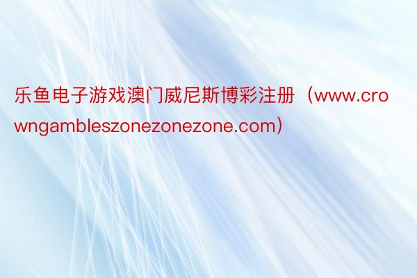 乐鱼电子游戏澳门威尼斯博彩注册（www.crowngambleszonezonezone.com）