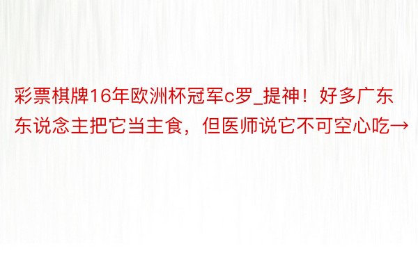 彩票棋牌16年欧洲杯冠军c罗_提神！好多广东东说念主把它当主食，但医师说它不可空心吃→