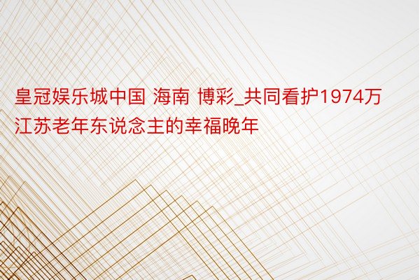 皇冠娱乐城中国 海南 博彩_共同看护1974万江苏老年东说念主的幸福晚年