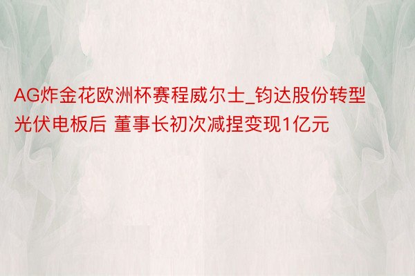 AG炸金花欧洲杯赛程威尔士_钧达股份转型光伏电板后 董事长初次减捏变现1亿元