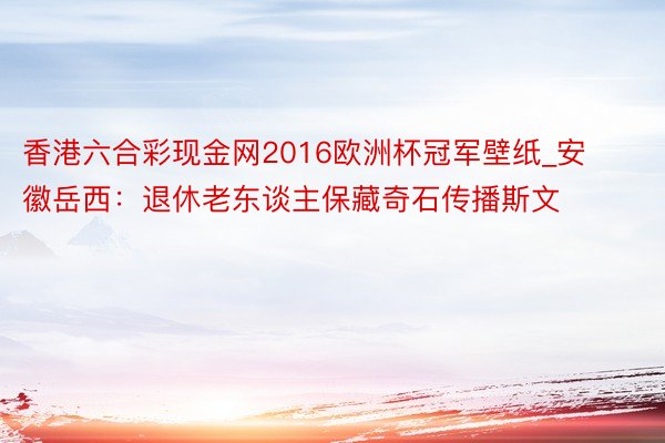 香港六合彩现金网2016欧洲杯冠军壁纸_安徽岳西：退休老东谈主保藏奇石传播斯文