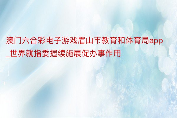 澳门六合彩电子游戏眉山市教育和体育局app_世界就指委握续施展促办事作用