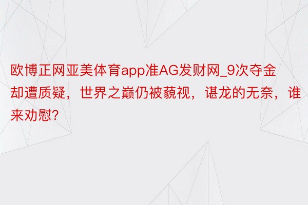 欧博正网亚美体育app准AG发财网_9次夺金却遭质疑，世界之巅仍被藐视，谌龙的无奈，谁来劝慰？