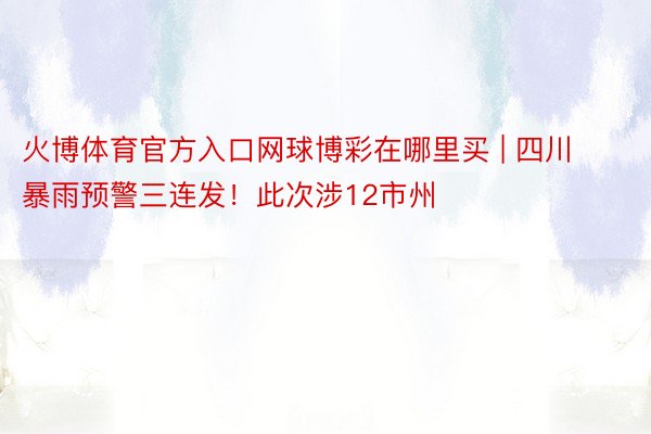 火博体育官方入口网球博彩在哪里买 | 四川暴雨预警三连发！此次涉12市州
